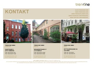 BLOG.TRENDONE.COM

KONTAKT                                                                                                                             WWW.TRENDONE.COM
                                                                                                                          WWW.TRENDEXPLORER.COM
                                                                                                                    WWW.FACEBOOK.COM/TRENDONE
                                                                                                                       WWW.TWITTER.COM/TRENDONE




TREND ONE GMBH                                      TREND ONE GMBH                                        TREND ONE GMBH
HAMBURG                                             BERLIN                                                WIEN

GASSTRASSE 2                                        BRUNNENSTRASSE 37                                     SPITTELBERGGASSE 3/6
22761 HAMBURG                                       10115 BERLIN                                          1070 WIEN
FON +49 40 52 67 78 0                               FON +49 30 50 91 48 56                                 FON +43 1 52 30 50 0
FAX +49 40 52 67 78 36                              FAX +49 30 50 91 48 60                                 FAX +43 1 52 30 50 015

INFO@TRENDONE.COM                                   INFO@TRENDONE.COM                                     INFO@TRENDONE.COM
WWW.TRENDONE.COM                                    WWW.TRENDONE.COM                                      WWW.TRENDONE.COM


                                                      DISCLAIMER COPYRIGHT 2012 ALLE RECHTE VORBEHALTEN.
  DIE IN DIESER PRÄSENTATION DOKUMENTIERTEN TRENDS UND THESEN SIND GEISTIGES EIGENTUM DER TRENDONE GMBH UND UNTERLIEGEN DEN GELTENDEN URHEBERGESETZEN.
                       DIE VERWENDETEN BILDER DIENEN LEDIGLICH RESEARCH- UND ILLUSTRATIONSZWECKEN. SIE STEHEN NICHT ZUR PUBLIKATION FREI.
 
