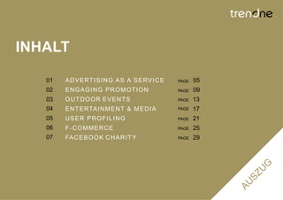 INHALT

   01   A D V E RT I S I N G A S A S E RV I C E   PAGE   05
   02   ENGAGING PROMOTION                        PAGE   09
   03   OUTDOOR EVENTS                            PAGE   13
   04   E N T E RTA I N M E N T & M E D I A       PAGE   17
   05   USER PROFILING                            PAGE   21
   06   F-COMMERCE                                PAGE   25
   07   FA C E B O O K C H A R I T Y              PAGE   29
 