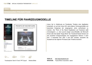 SPECIAL FACEBOOK TRENDREPORT MÄRZ 2012




INHALT

ENGAGING PROMOTION


TIMELINE FÜR FAHRZEUGMODELLE
                                                         Lexus hat in Anlehnung an Facebooks Timeline eine Applikation
%TAB-AKTIV%                                              entwickelt, um auf den Lexus GS, seine älteren Fahrzeugmodelle und
                                                         besondere Ereignisse der vergangenen Jahre aufmerksam zu
                                                         machen. Die "Point of No Return"-Applikation auf Facebook stellt
                                                         chronologisch u. a. den Launch einiger Lexus-Modelle, der Microsoft
                                                         Kinect oder des Spiels "Angry Birds" dar. Facebook-Nutzer können auf
                                                         den einzelnen Ereignis-Etappen die vorgegebenen Buttons "I want
                                                         this", "I remember this" oder "I own this" drücken, woraufhin die
                                                         Auswahl auf der eigenen Pinnwand oder Timeline erscheint.




                                                         QUELLE:      http://apps.facebook.com
Trendexplorer Send A Trend PPT Export   Weitere Bilder   INITIATOR:   Toyota Motor Corporation, Japan                      6
 