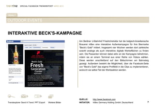 SPECIAL FACEBOOK TRENDREPORT MÄRZ 2012




INHALT

OUTDOOR EVENTS


INTERAKTIVE BECK'S-KAMPAGNE
                                                         Am Berliner U-Bahnhof Friedrichstraße hat die belgisch-brasilianische
%TAB-AKTIV%                                              Brauerei inBev eine interaktive Außenkampagne für ihre Biermarke
                                                         "Beck's Gold" initiiert. Insgesamt vier Wochen werden dort zahlreiche
                                                         sowohl analoge als auch interaktive digitale Werbeflächen zu finden
                                                         sein. Die Passanten können dabei aktiv an der Kampagne teilnehmen,
                                                         indem sie an einem Terminal aus einer Reihe von Videos wählen.
                                                         Diese werden anschließend auf den Bildschirmen am Bahnsteig
                                                         gezeigt. Außerdem besteht die Möglichkeit, über die Facebook-Seite
                                                         von "Beck's Gold" das eigene Profilbild in die Clips zu implementieren,
                                                         wodurch sie selbst Teil der Werbeaktion werden.




                                                         QUELLE:      http://www.facebook.com
Trendexplorer Send A Trend PPT Export   Weitere Bilder   INITIATOR:   InBev Germany Holding GmbH, Deutschland                 7
 