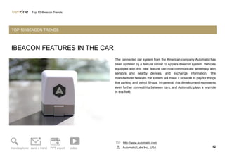IBEACON FEATURES IN THE CAR
The connected car system from the American company Automatic has
been updated by a feature similar to Apple's iBeacon system. Vehicles
equipped with this new feature can now communicate wirelessly with
sensors and nearby devices, and exchange information. The
manufacturer believes the system will make it possible to pay for things
like parking and petrol fill-ups. In general, this development represents
even further connectivity between cars, and Automatic plays a key role
in this field.
http://www.automatic.com
Automatic Labs Inc., USA 12trendexplorer send a trend PPT export video
Top 10 iBeacon Trends
TOP 10 IBEACON TRENDS
 