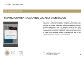 MAKING CONTENT AVAILABLE LOCALLY VIA IBEACON
The company Exact Editions plans to use Apple's iBeacons to make
publications automatically available at specific locations via apps. The
basic idea of "ByPlace" is that cafés and other locations can subscribe
to digital magazines and offer their customers access to them when
they are present. This access could be automatic via iBeacons without
users having to get their own entitlements. The possibility of being able
to make content available digitally and locally could also be an
interesting alternative for doctors and hairdressers.
http://blog.exacteditions.com
Exact Editions Ltd., UK 3trendexplorer send a trend PPT export
Top 10 iBeacon Trends
TOP 10 IBEACON TRENDS
Click!
 