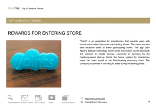 REWARDS FOR ENTERING STORE
"Yoints" is an application for smartphones that rewards users with
bonus points when they enter participating stores. The users are also
sent exclusive deals at these participating stores. The app uses
Apple's iBeacon technology which sends information via the Bluetooth
4.0 standard to mobile devices. Launched in Germany by the
Hamburg-based start-up Yoints, the bonus system for smartphone
users has been tested at the Budnikowsky pharmacy chain. The
company succeeded in doubling its sales during the testing phase.
http://www.yoints.com
Yoints GmbH, Germany 4trendexplorer send a trend PPT export video more pictures
Top 10 iBeacon Trends
TOP 10 IBEACON TRENDS
 