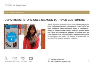 DEPARTMENT STORE USES IBEACON TO TRACK CUSTOMERS
The US department store chain Macy's has launched a pilot program
to test Apple's Bluetooth-based system iBeacon. For this purpose, two
stores installed the iBeacon transmitters, known as "shopBeacons".
Macy’s can use them to track customers in the store and send deals to
their iPhones or iPads if they use Macy's app or Shopkick. Which deal
is sent depends on the customer's location. Macy's also uses iBeacon
so that customers can prepare their shopping at home and are then
reminded of their shopping items when in the store.
http://www.shopkick.com
Macy's Department Stores Inc., USA 5trendexplorer send a trend PPT export video
Top 10 iBeacon Trends
TOP 10 IBEACON TRENDS
 