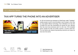 TAXI APP TURNS THE PHONE INTO AN ADVERTISER
An iOS and Android app developed by RideCharge called "TaxiMagic"
enables people to send a recommendation code to people in their area
by using Apple's iBeacon technology. Push notifications are only sent
to people who have also downloaded and opened the app, although
they may never have previously used it to call a taxi. If the contacted
person accepts the deal, the sender receives a voucher worth $10.
The new feature also rewards long-standing customers and makes the
new ones more active.
https://taximagic.com
RideCharge Inc., USA 6trendexplorer send a trend PPT export more pictures
Top 10 iBeacon Trends
TOP 10 IBEACON TRENDS
 