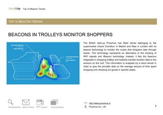 BEACONS IN TROLLEYS MONITOR SHOPPERS
The British start-up Proximus has fitted stores belonging to the
supermarket chains Carrefour in Madrid and Nisa in London with its
beacon technology to monitor the routes that shoppers take through
stores. This technology represents an alternative to the tracking of
WiFi signals and iBeacon technology. Instead, it lets the beacons
integrated in shopping trolleys and baskets transfer location data to the
sensors on the roof. This information is analysed by a cloud server in
order to give the provider data on the average amount of time spent
shopping and checking out goods in specific aisles.
http://www.proximus.io
Proximus Inc., UK 7trendexplorer send a trend PPT export more pictures
Top 10 iBeacon Trends
TOP 10 IBEACON TRENDS
 