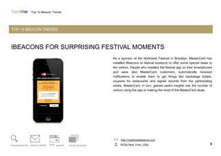 IBEACONS FOR SURPRISING FESTIVAL MOMENTS
As a sponsor of the Northside Festival in Brooklyn, MasterCard has
installed iBeacons at festival locations to offer some special deals to
the visitors. People who installed the festival app on their smartphones
and were also MasterCard customers, automatically received
notifications to enable them to get things like backstage tickets,
coupons for restaurants and signed records from the participating
artists. MasterCard, in turn, gained useful insights into the number of
visitors using the app or making the most of the MasterCard deals.
http://northsidefestival.com
R/GA New York, USA 9trendexplorer send a trend PPT export more pictures
Top 10 iBeacon Trends
TOP 10 IBEACON TRENDS
 