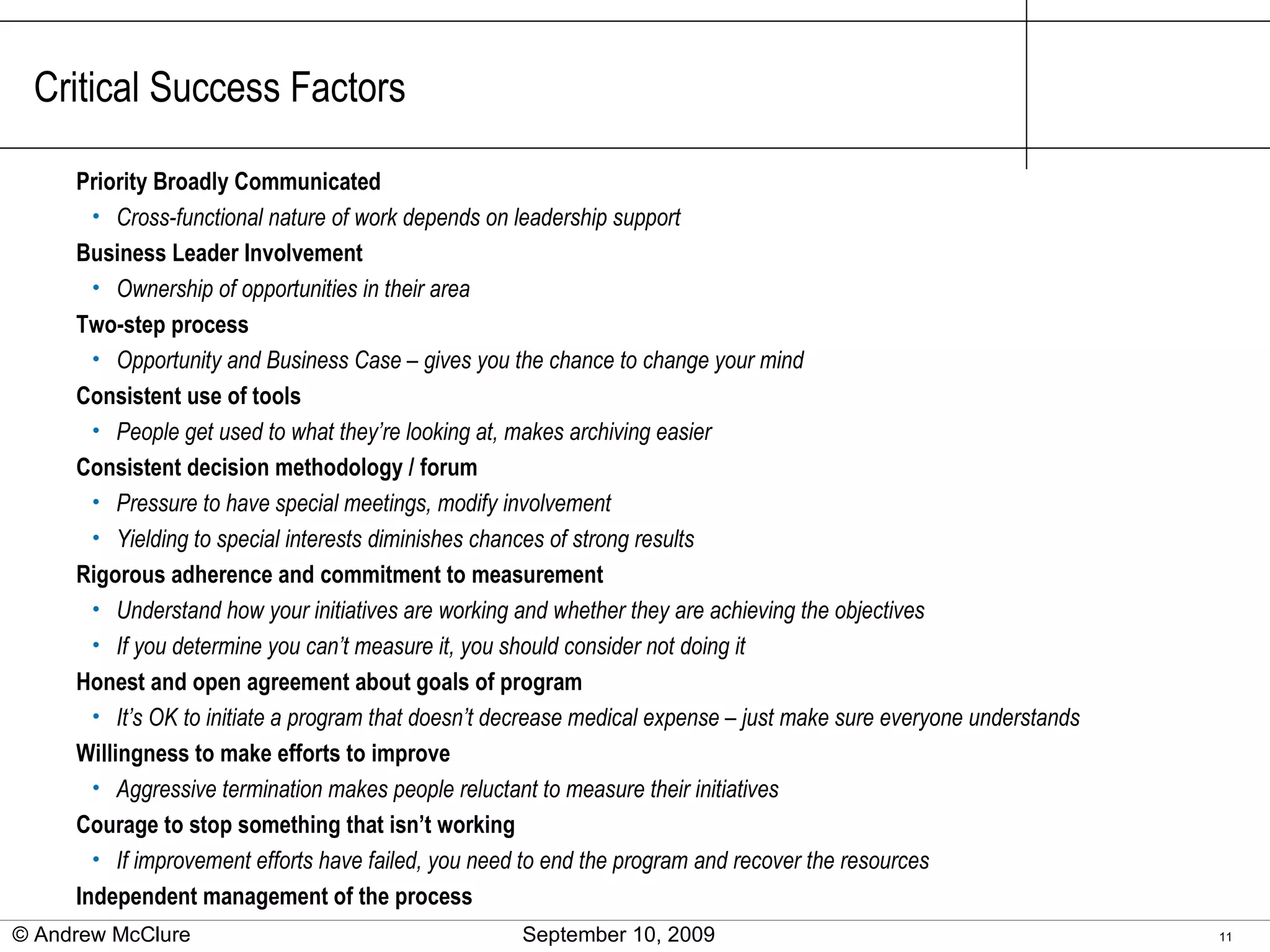 Critical Success Factors Priority Broadly Communicated Cross-functional nature of work depends on leadership support Business Leader Involvement Ownership of opportunities in their area Two-step process Opportunity and Business Case – gives you the chance to change your mind Consistent use of tools People get used to what they’re looking at, makes archiving easier Consistent decision methodology / forum Pressure to have special meetings, modify involvement Yielding to special interests diminishes chances of strong results Rigorous adherence and commitment to measurement Understand how your initiatives are working and whether they are achieving the objectives If you determine you can’t measure it, you should consider not doing it Honest and open agreement about goals of program It’s OK to initiate a program that doesn’t decrease medical expense – just make sure everyone understands Willingness to make efforts to improve Aggressive termination makes people reluctant to measure their initiatives Courage to stop something that isn’t working If improvement efforts have failed, you need to end the program and recover the resources Independent management of the process © Andrew McClure  September 10, 2009 