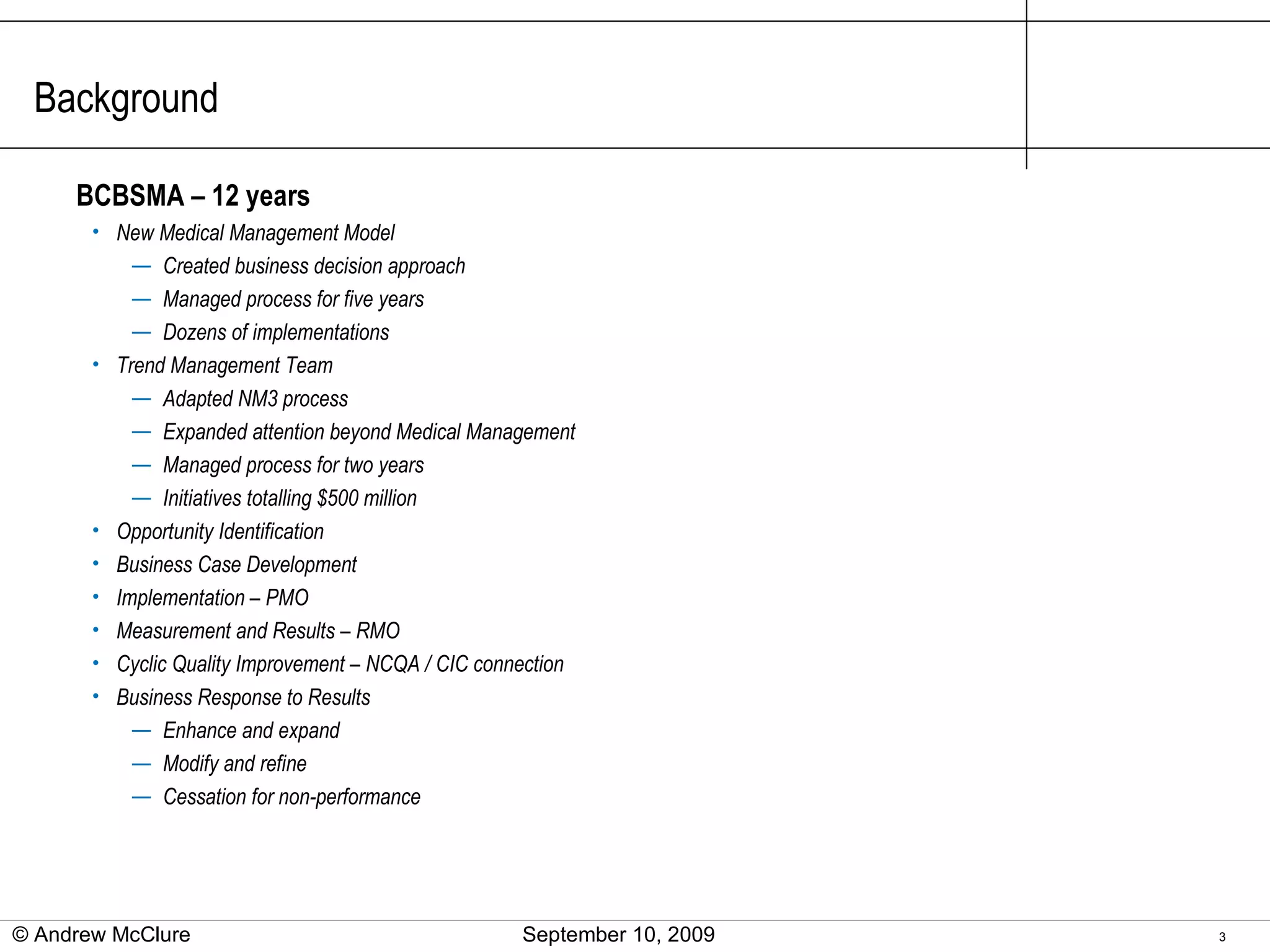 Background BCBSMA – 12 years New Medical Management Model Created business decision approach Managed process for five years Dozens of implementations Trend Management Team Adapted NM3 process Expanded attention beyond Medical Management Managed process for two years Initiatives totalling $500 million Opportunity Identification Business Case Development Implementation – PMO Measurement and Results – RMO Cyclic Quality Improvement – NCQA / CIC connection Business Response to Results Enhance and expand Modify and refine Cessation for non-performance © Andrew McClure  September 10, 2009 