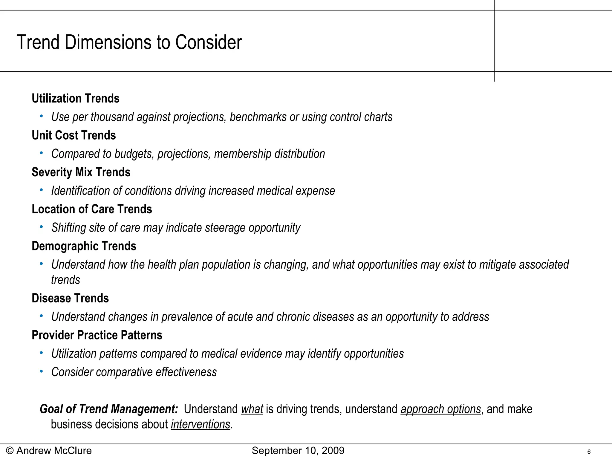 Trend Dimensions to Consider Utilization Trends Use per thousand against projections, benchmarks or using control charts Unit Cost Trends Compared to budgets, projections, membership distribution Severity Mix Trends Identification of conditions driving increased medical expense Location of Care Trends Shifting site of care may indicate steerage opportunity Demographic Trends Understand how the health plan population is changing, and what opportunities may exist to mitigate associated trends Disease Trends Understand changes in prevalence of acute and chronic diseases as an opportunity to address Provider Practice Patterns Utilization patterns compared to medical evidence may identify opportunities Consider comparative effectiveness Goal of Trend Management:  Understand  what  is driving trends, understand  approach options , and make business decisions about  interventions . © Andrew McClure  September 10, 2009 