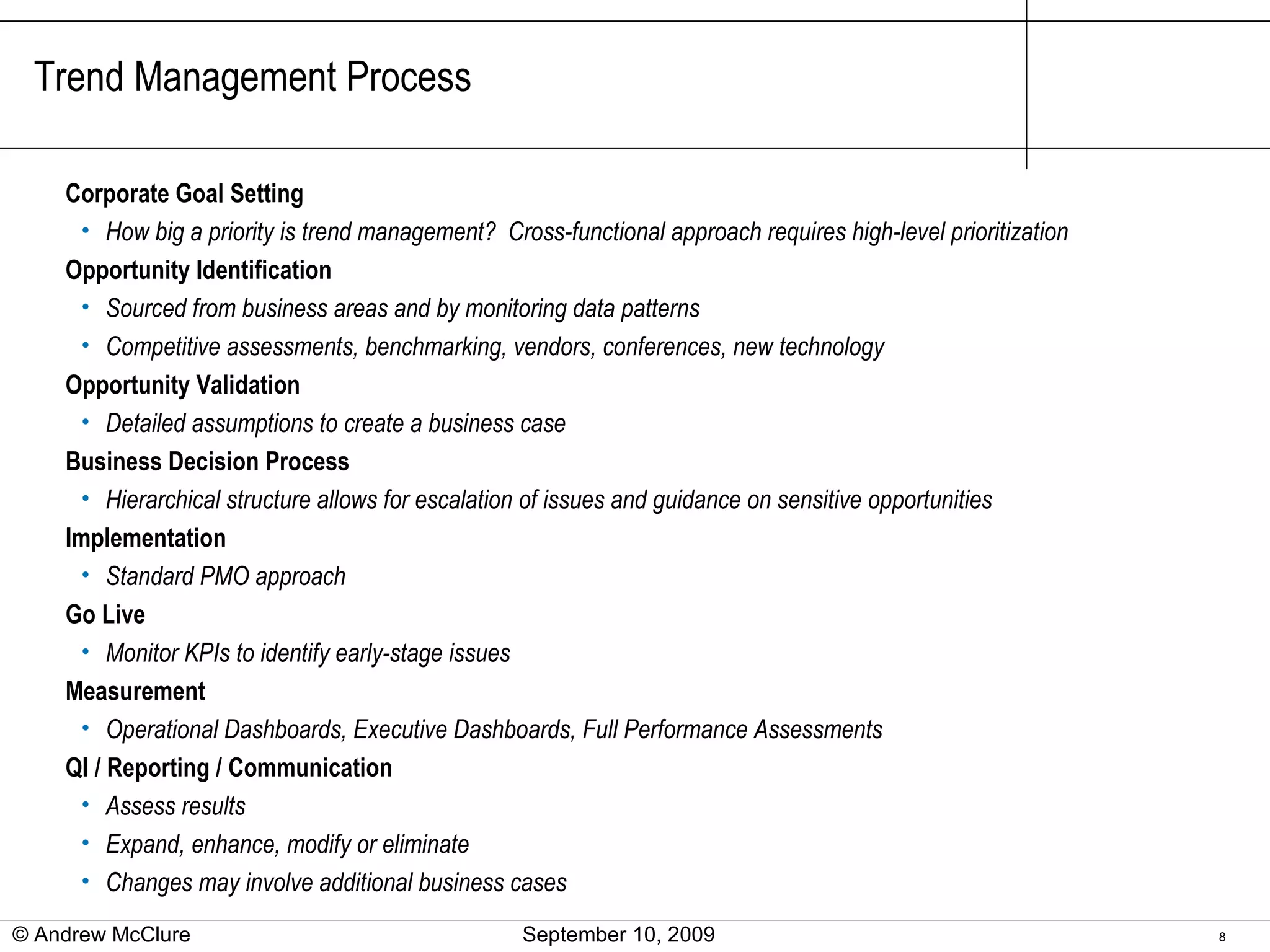 Trend Management Process Corporate Goal Setting How big a priority is trend management?  Cross-functional approach requires high-level prioritization Opportunity Identification Sourced from business areas and by monitoring data patterns Competitive assessments, benchmarking, vendors, conferences, new technology Opportunity Validation Detailed assumptions to create a business case Business Decision Process Hierarchical structure allows for escalation of issues and guidance on sensitive opportunities Implementation Standard PMO approach Go Live Monitor KPIs to identify early-stage issues Measurement Operational Dashboards, Executive Dashboards, Full Performance Assessments QI / Reporting / Communication Assess results Expand, enhance, modify or eliminate Changes may involve additional business cases © Andrew McClure  September 10, 2009 