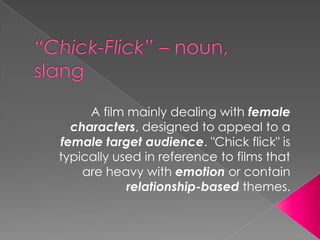 “Chick-Flick” – noun, slang A film mainly dealing withfemale characters, designed to appeal to a female target audience. "Chick flick" is typically used in reference to films that are heavy with emotion or contain relationship-based themes. 