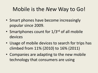 Mobile is the New Way to Go!
• Smart phones have become increasingly
  popular since 2009.
• Smartphones count for 1/3rd of all mobile
  devices
• Usage of mobile devices to search for trips has
  climbed from 11% (2010) to 16% (2011)
• Companies are adapting to the new mobile
  technology that consumers are using
 