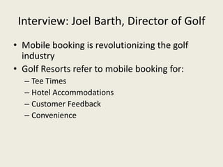Interview: Joel Barth, Director of Golf
• Mobile booking is revolutionizing the golf
  industry
• Golf Resorts refer to mobile booking for:
  – Tee Times
  – Hotel Accommodations
  – Customer Feedback
  – Convenience
 