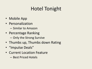 Hotel Tonight
• Mobile App
• Personalization
  – Similar to Amazon
• Percentage Ranking
  – Only the Strong Survive
• Thumbs up, Thumbs down Rating
• “Impulse Deals”
• Current Location Feature
  – Best Priced Hotels
 