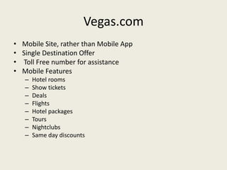 Vegas.com
•   Mobile Site, rather than Mobile App
•   Single Destination Offer
•   Toll Free number for assistance
•   Mobile Features
    –   Hotel rooms
    –   Show tickets
    –   Deals
    –   Flights
    –   Hotel packages
    –   Tours
    –   Nightclubs
    –   Same day discounts
 