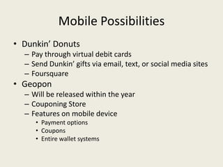 Mobile Possibilities
• Dunkin’ Donuts
  – Pay through virtual debit cards
  – Send Dunkin’ gifts via email, text, or social media sites
  – Foursquare
• Geopon
  – Will be released within the year
  – Couponing Store
  – Features on mobile device
     • Payment options
     • Coupons
     • Entire wallet systems
 
