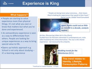 Experience is King

                                                                                                “ People are being more value conscious, …that means
          What happens?                                                                         they're looking for experiences that speak to their heart "
                                                                                                                   Daniel Levine, Global Trend Consultant
• People are starting to value




                                           Picture: Dimitri Castrique
 experience more than physical
 things. It’s not what you own or
                                                                                                                   Space flights could cost as little
 know that matters but what you’ve                                                                                 as £10,000 in a decade, analysts
 done and experienced.                                                                                             believe
• An extraordinary experience is seen
 as a way to differentiate from                                         Art Bus: Discovering Urban Art In-Situ (Paris)
                                                                        Guided tours for Parisians interested in contemporary art, visits
 others. People are looking for                                         often hosted by the artists themselves. The clue is the shared
 unique experiences as a way to bring                                   experience - not necessarily the artworks.
 special value to life.
•Opens up holistic approach e.g.
 School is not only about studying –                                                                          Wedding trends for the
 it’s a learning experience                                                                                   Adventurous (U.S.)
                                                                            Picture: Raffer79




                                                                                                                     This trend relates to:
                                                                                                                     Identity, Lifestyle,
                                                                                                                     Consumption Patterns
                                  TrendPulse for Creative Industries                                    © Finpro                                  16
 