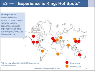 Experience is King: Hot Spots*

The Experience
economy is most
advanced in developed
markets. In rising
economies unusual
experience is adding
status especially to the
Nouveau Riche.




*NB: the map is based on selected findings and not                                        Trend setting
systematic research
                                                                                          Following Fast
                                          TrendPulse for Creative Industries   © Finpro                    18
 