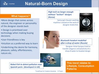 Natural-Born Design
                                                                  High tech no longer enough
                                                                  without "techart" designs
          What happens?                                           (Korea)
•More design that comes across                                             Samsung's Hauzen washing
natural, the engineer or personality                                   machine is based on the work of




                                                                                                                                                 Picture: Samsung
                                                                                   designer Andre Kim.
of the designer stands back
• Design is prioritized over
technology when making buying
decisions
•User-friendliness is key
                                               Picture: Mojorno
                                                                                Bluetooth headset modelled
•Intuition as a preferred way to learn                                          after a drop of water (Russia)
                                                                                                         Designer Ilshat Garipov tried to
•Underlining the desire for harmony,
                                                                                                    transfer elegance and plasticity of a
pleasure, safety, effortlessness,                                                                       drop of water to headset design
nature etc.


                                                                                 Picture: Reuters
                                                                                                         This trend relates to:
         Robot Fish to detect pollution near
         Spanish ports (developed in UK)                                                                 Lifestyle, Consumption
                                                                                                         Patterns
                                    TrendPulse for Creative Industries      © Finpro                                                   19
                                                                                                                                            19
 