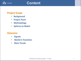Content

Project Scope
   •   Background
   •   Project Team
   •   Methodology
   •   Spheres to Watch


Outcome
   • Signals
   • World in Transition
   • Main Trends




                     TrendPulse for Creative Industries   © Finpro   2
 