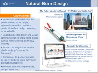 Natural-Born Design
                                                 The Future of Internet Search : It's Mobile and Looks Cool
                                                                             Concept by
               Opportunities




                                                                                                                             Picture:petitinnovation
                                                                     Mac Funamizu, Japan
• Instructions and installation for
products need to be simple,
approachable and accessible -
product interface design becoming
more valuable
• Opportunities for design and visual                                                       Zip Up Earphones: No
communication in unexpected places                                                          More Messy Wires
                                                                                            Designer: Ji Woong
such as manufacturing and heavy
industry.
                                                                                             Computer for Dummies
• Products as easy-to-use service
platforms (e.g Computer for                                                                 French telecom operator Orange has
                                                                                            launched an "all-in-one" computer
Dummies).                                                                                   called HELLO. Targeting technology-
• Companies to partner up with                                                              shy seniors and low income people,
                                                    Picture:Orange




                                                                                            the computer is part of a
designers and end-users early on in                                                         39.90€/month service package.
product development.
•Solutions that imitate processes /
designs in nature                  TrendPulse for Creative Industries            © Finpro                               20
 
