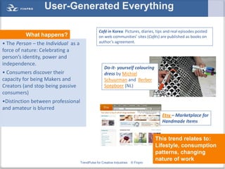User-Generated Everything

                                                  Café in Korea: Pictures, diaries, tips and real episodes posted
          What happens?                           on web communities’ sites (Cafés) are published as books on
• The Person – the Individual as a                author’s agreement.
force of nature: Celebrating a
person’s identity, power and
independence.
                                                      Do-it- yourself colouring
• Consumers discover their                            dress by Michiel
capacity for being Makers and                         Schuurman and Berber
Creators (and stop being passive                      Soepboer (NL)
consumers)
•Distinction between professional
and amateur is blurred
                                                                                       Etsy – Marketplace for
                                                                                       Handmade Items


                                                                                     This trend relates to:
                                                                                     Lifestyle, consumption
                                                                                     patterns, changing
                                                                                     nature of work
                                     TrendPulse for Creative Industries   © Finpro                      21
 