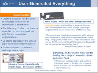 User-Generated Everything

            Opportunities
• Creative industries need to allow
 or stimulate creativity of an                   Remix Wizard : Artists and Fans Connect and Remix
 individual or a community                         Remix Wizard gives fans the ability to remix and become a
                                                   part of their favourite band’s music through a lightweight
• The IKEA-way: Enable customers to
                                                   widget the band can put on its website and MySpace page.
 assemble or customize products
 with DIY kits or modular                          “The response way exceeded our expectations and it was super
 customization...                                  gratifying seeing all these fans putting their own flavor on our
                                                   song… one guy even paid to ‘liven’ a sample from another band
• Co-create products or the service                and use it in his version… Getting the fans as involved as possible
 experience with consumers/users                   was the goal and we accomplished that…!”
                                                                              Yesod Williams, vocalist of Pepper
• Enable customers to network,
 exchange How-to-tips
                                                               Biohacking : do-it-yourselfers tinker with the
                                                               building blocks of life in the comfort of their
                                                               own homes (U.S.)
                                                                 Phil Holtzman, a college student and part-time
                                                                 DJ at dance parties in Berkeley, CA, is growing
        Design a Currency Symbol for the
                                                                 viruses in his attic that he thinks could be useful
        Indian Rupee - Government Contest                        in medicine someday.
                                  TrendPulse for Creative Industries   © Finpro                                 22
 