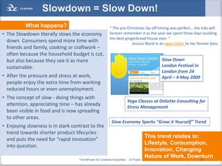 Slowdown = Slow Down!
          What happens?                                  “ The pre-Christmas lay-off timing was perfect… the kids will
• The Slowdown literally slows the economy               forever remember it as the year we spent three days building
                                                         the best gingerbread house ever. “
  down. Consumers spend more time with                                Jessica Ward in an open letter to her former boss
  friends and family, cooking or craftwork –
  often because the household budget is cut,
  but also because they see it as more                                                   Slow Down
  sustainable.                                                                           London Festival in
                                                                                         London from 24
• After the pressure and stress at work,                                                 April – 4 May 2009
  people enjoy the extra time from working
  reduced hours or even unemployment.
• The concept of slow - doing things with
                                                                        Yoga Classes at Deloitte Consulting for
  attention, appreciating time – has already                            Stress Management
  been visible in food and is now spreading
  to other areas.
                                                          Slow Economy Sparks “Grow it Yourself” Trend
• Enjoying slowness is in stark contrast to the
  trend towards shorter product lifecycles
                                                                                   This trend relates to:
  and puts the need for “rapid innovation”
                                                                                   Lifestyle, Consumption,
  into question.
                                                                                   Innovation, Changing
                                                                                   Nature of Work, Downturn
                                   TrendPulse for Creative Industries   © Finpro                          23
 