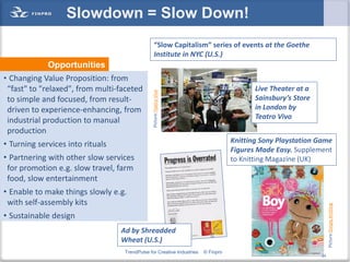Slowdown = Slow Down!
                                                   “Slow Capitalism” series of events at the Goethe
                                                   Institute in NYC (U.S.)
             Opportunities
• Changing Value Proposition: from
 “fast" to "relaxed", from multi-faceted                                                  Live Theater at a




                                                Picture:Teatro Vivo
 to simple and focused, from result-                                                      Sainsbury’s Store
 driven to experience-enhancing, from                                                     in London by
                                                                                          Teatro Vivo
 industrial production to manual
 production
                                                                                   Knitting Sony Playstation Game
• Turning services into rituals
                                                                                   Figures Made Easy. Supplement
• Partnering with other slow services                                              to Knitting Magazine (UK)
 for promotion e.g. slow travel, farm
 food, slow entertainment
• Enable to make things slowly e.g.
 with self-assembly kits




                                                                                                                        Picture:Simply Knitting
• Sustainable design
                                  Ad by Shreadded
                                  Wheat (U.S.)
                                   TrendPulse for Creative Industries   © Finpro                              24
                                                                                                                   24
 
