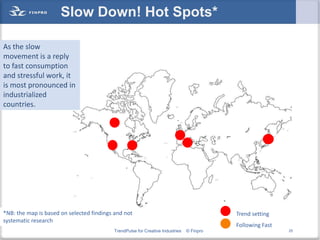 Slow Down! Hot Spots*

As the slow
movement is a reply
to fast consumption
and stressful work, it
is most pronounced in
industrialized
countries.




*NB: the map is based on selected findings and not                                        Trend setting
systematic research
                                                                                          Following Fast
                                          TrendPulse for Creative Industries   © Finpro                    25
 