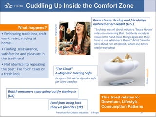 Cuddling Up Inside the Comfort Zone

                                                                                  Bouse House: Sewing and friendships
                                                                                  nurtured at art exhibit (U.S.)




                                    Picture:Leila Navidi. Originally for
          What happens?                                                            “Bauhaus was all about industry. ‘Bouse House’
• Embracing traditions, craft                                                      relies on unlearning that. Suddenly society is
                                                                                   required to hand-make things again and they
work, retro, staying at                                                            have to use whatever’s there.” Artist Danielle




                                    Las Vegas Sun
home...                                                                            Kelly about her art exhibit, which also hosts
                                                                                   textile workshop
• Finding reassurance,
satisfaction and pleasure in
the traditional
• Not identical to repeating
the past: The “old” takes on           “The Cloud”




                                                                                                                            Picture:kootouch
a fresh look                           A Magnetic Floating Sofa
                                       Designer D.K.Wei designed a sofa
                                       for “ultra-comfort”


    British consumers swap going out for staying in
    (UK)
                                                                                           This trend relates to:
                                 Food firms bring back                                     Downturn, Lifestyle,
                                 their old favorites (UK)                                  Consumption Patterns
                                           TrendPulse for Creative Industries   © Finpro                               26
 