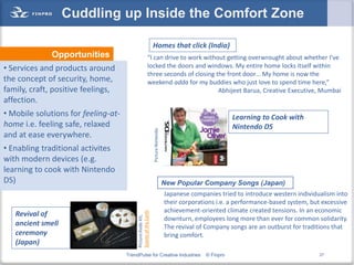 Cuddling up Inside the Comfort Zone

                                                                Homes that click (India)
              Opportunities                               “I can drive to work without getting overwrought about whether I’ve
• Services and products around                            locked the doors and windows. My entire home locks itself within
                                                          three seconds of closing the front door… My home is now the
the concept of security, home,                            weekend adda for my buddies who just love to spend time here,”
family, craft, positive feelings,                                                   Abhijeet Barua, Creative Executive, Mumbai
affection.
• Mobile solutions for feeling-at-                                                                          Learning to Cook with
home i.e. feeling safe, relaxed                                                                             Nintendo DS


                                                                Picture:Nintendo
and at ease everywhere.
• Enabling traditional activites
with modern devices (e.g.
learning to cook with Nintendo
DS)                                                                                New Popular Company Songs (Japan)
                                                                                   Japanese companies tried to introduce western individualism into
                                                                                   their corporations i.e. a performance-based system, but excessive
                                                                                   achievement-oriented climate created tensions. In an economic
                                          Scents of the Earth




   Revival of
                                          Picture:Kodo Kit,




                                                                                   downturn, employees long more than ever for common solidarity.
   ancient smell                                                                   The revival of Company songs are an outburst for traditions that
   ceremony                                                                        bring comfort.
   (Japan)
                                     TrendPulse for Creative Industries                          © Finpro                                27
 