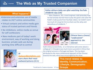 The Web as My Trusted Companion
                                                       Father delivers baby son after watching YouTube
                                                       childbirth clips (UK)
            What happens?
                                                          “ Marc Stephens, 28, a naval engineer, told yesterday how
•Intensive and extensive use of media                     he had already learned how to play the guitar and solve the
 relates to 24/7 online communities                       Rubik's Cube puzzle from YouTube videos. So it didn't seem
                                                          too much of a leap for him to check out the whys and
• Virtual contacts and online media gain                  wherefores of childbirth. ”
 status of trusted partners and friends
• No inhibitions: online media as venue
 for self-confessions
                                                                                           Chinese have a (more)
• New mediums part of today’s work
                                                                                           "confessional"
 environment, way of working and doing                                                     approach to the
 business: private web use during                                                          internet
 working time difficult to control
                                                   Sufei’s Diary (screenshot), an a interactive web series about a
                                                   college girl in Shanghai was much more successful in China than
                                                   the original versions in Portugal and Spain. This has been
                  At                               attributed to the more confessional approach of the Chinese
                  Awkwardfamilyfotos.com           towards the web, which was encouraged by the show.
                  users share their most                                          This trend relates to:
                  awkward pictures (U.S.)                                         Identity, Communication,
                                                                                  Lifestyle, Demographic
                                  TrendPulse for Creative Industries   © Finpro   Groups                 28
                                                                                                             28
 