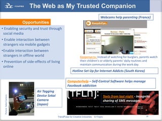 The Web as My Trusted Companion
                                                                                          Webcams help parenting (France)
                          Opportunities
• Enabling security and trust through
 social media
• Enable interaction between
 strangers via mobile gadgets
•Enable interaction between
 strangers in offline world                                           Keepenye.tv: Instead of watching for burglars, parents watch
• Prevention of side-effects of living                                their children's or elderly parents' daily routines and
                                                                      maintain communication during the work day.
 online
                                                              Hotline Set Up for Internet Addicts (South Korea)

                                                         Computerhelp – Self-Control Software helps manage
                                                         Facebook addiction
                                 Air Tagging
                                 Device Sekai
  Picture: Sekai Camera




                                                                                                Texts from last night - incognito
                                 Camera                                                         sharing of SMS messages
                                 (Japan)


                                                TrendPulse for Creative Industries   © Finpro                                 29
 
