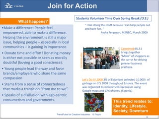 Join for Action
                                                      Students Volunteer Time Over Spring Break (U.S.)
          What happens?
                                                                            “ I like doing this stuff because I can help people out
•Make a difference: People feel                                             and have fun. “
 empowered, able to make a difference.                                                     Aysha Ferguson, MSNBC, March 2009
 Helping the environment is still a major
 issue, helping people – especially in local
 communities – is gaining in importance.                                                                  Carrotmob (U.S.)
• Donate time and effort! Donating money                                                                  brings together




                                                          Carrotmob video
                                                                                                          “Mobs” of shoppers as
 is either not possible or seen as morally                                                                the carrot for driving
 doubtful (buying a good conscience).                                                                     greener business
                                                                                                          practices.
• Young people lead the way and favor
 brands/employers who share the same
 compassion                                                             Let’s Do It! 2008 3% of Estonians collected 10.000 t of
• Stems from a sense of connectedness                                   garbage on 3.5.2008 throughout Estonia. The event
                                                                        was organized by internet entrepreneurs using
 that marks a transition “from me to we”.                               Google maps and GPS phones. (Estonia)
• Speaks of a disillusion with ego-centric
 consumerism and governments.                                                                       This trend relates to:
                                                                                                    Identity, Lifestyle,
                                                                                                    Society, Downturn
                                   TrendPulse for Creative Industries             © Finpro                                   30
                                                                                                                                  30
 