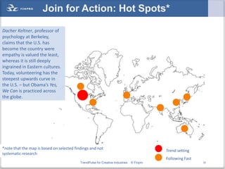 Join for Action: Hot Spots*

Dacher Keltner, professor of
psychology at Berkeley,
claims that the U.S. has
become the country were
empathy is valued the least,
whereas it is still deeply
ingrained in Eastern cultures.
Today, volunteering has the
steepest upwards curve in
the U.S. – but Obama’s Yes,
We Can is practiced across
the globe.




*note that the map is based on selected findings and not
                                                                                           Trend setting
systematic research
                                                                                           Following Fast
                                           TrendPulse for Creative Industries   © Finpro                    32
 
