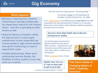 Gig Economy
                                                          “ No one I know has a job anymore. They've got Gigs. “
           What happens?                                                  Tina Brown, blogger at The Daily Beast &
                                                                          ex-Editor-in-Chief of Vanity Fair, Jan 2009
•Working in Gigs becomes common:
                                                   A U.S. online survey in Jan 2009 found that one-third of the 500
 Freelancing or working multiple jobs              respondents are now working either freelance or in two jobs.
 has always been typical for the creative          Nearly one in two of them report taking on additional positions
 sector – now this is spreading to other           during the last six months.
 sectors as well.
                                                          Top Execs Duck High Profile Jobs to Become
• Need for Money vs Freedom: While                        Entrepreneurs (India)
 the Gig Economy is a way to gain
 needed extra income (especially low                Co-working spaces mushroom in
 income-workers), high income workers               Western world and start also in
 now opt for freelancing as a way to                BRIC countries – entrepreneurs and
                                                    freelancers share office space with
 expand their scope                                 each other, often in coffee-house
                                                    atmosphere.
• Flexible Relationships: When work
 relationships become flexible, the                 Photo: La Cantine, Paris, France
 flexibility of salary, quality or trust may
 come as a surprise.                               Middle Class Turns to                 This trend relates to:
                                                   2nd Jobs to Deal with
                                                                                         Changing Nature of
                                                   Credit Crunch (UK)
                                                                                         Work, Creativity, 34
                                     TrendPulse for Creative Industries   © Finpro
                                                                                         Downturn             34
 