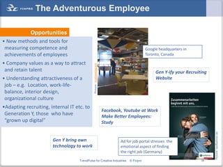 The Adventurous Employee

             Opportunities
• New methods and tools for
 measuring competence and                                                                     Google headquarters in
 achievements of employees                                                                    Toronto, Canada

• Company values as a way to attract




                                              Picture: mathewingram
 and retain talent                                                                                 Gen Y-ify your Recruiting
• Understanding attractiveness of a                                                                Website
 job – e.g. Location, work-life-
 balance, interior design,
 organizational culture
•Adapting recruiting, internal IT etc. to
                                                                      Facebook, Youtube at Work
 Generation Y, those who have                                         Make Better Employees:
 “grown up digital”                                                   Study




                                                                                                                               Picture: laufbahner.de
                       Gen Y bring own                                        Ad for job portal stresses the
                       technology to work                                     emotional aspect of finding
                                                                              the right job (Germany)
                                    TrendPulse for Creative Industries             © Finpro                              38
 