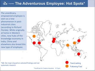 The Adventurous Employee: Hot Spots*

The unordinary,
empowered employee is
seen as a new
phenomenon in post-
industrial cities
(according to Richard
Florida). While originally
at home in Western
cities, new hubs of the
knowledge economy in
India, China and
elsewhere also breed this
new type of employee.




*NB: the map is based on selected findings and not                                        Trend setting
systematic research
                                                                                          Following Fast
                                          TrendPulse for Creative Industries   © Finpro                    39
 