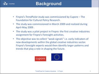 Background

• Finpro’s TrendPulse-study was commissioned by Cupore – The
  Foundation for Cultural Policy Research.
• The study was commissioned in March 2009 and realized during
  April-May 2009 .
• The study was a pilot project in Finpro: the first creative industries
  assignment for Finpro’s Foresight activities.
• The objective was to collect “weak signals” i.e. early indicators of
  new developments within the global creative industries sector.
  Finpro’s foresight experts would then identify larger patterns and
  trends that play a role in shaping the future.




                     TrendPulse for Creative Industries   © Finpro         4
 
