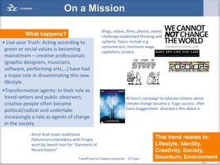 On a Mission

                                                       Blogs, videos, films, photos, events
          What happens?                                challenge established thinking and
• Live your Truth: Acting according to                 systems. Topics include e.g.
                                                       consumerism, minimum wage,
 green or social values is becoming                    capitalism, privacy
 mainstream – creative professionals
 (graphic designers, musicians,
 software, performing arts,…) have had
 a major role in disseminating this new
 lifestyle.
•Transformation agents: In their role as
 trend-setters and public observers,                                       Al Gore’s campaign to educate citizens about
 creative people often become                                              climate change became a huge success after
 political/radical and undertake                                           Davis Guggenheim directed a film about it.
 increasingly a role as agents of change
 in the society
             Artist Andi mixes traditional
             Palestinian embroidery with fringes                                           This trend relates to:
             worn by Jewish men for “Garments of                                           Lifestyle, Identity,
             Reconciliation”                                                               Creativity, Society,
                                      TrendPulse for Creative Industries    © Finpro       Downturn, Environment
                                                                                                              40
                                                                                                                     40
 