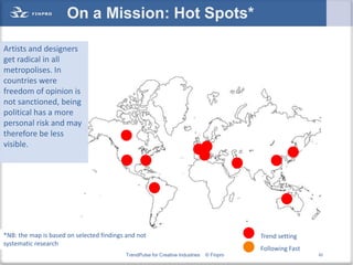 On a Mission: Hot Spots*

Artists and designers
get radical in all
metropolises. In
countries were
freedom of opinion is
not sanctioned, being
political has a more
personal risk and may
therefore be less
visible.




*NB: the map is based on selected findings and not                                        Trend setting
systematic research
                                                                                          Following Fast
                                          TrendPulse for Creative Industries   © Finpro                    42
 