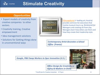 Stimulate Creativity

             Opportunities
• Export models of creativity from                                            Führungskunst (= leading art; Austria)
 creative companies to other                                                  provides seminars for executives that
 sectors.                                                                     involve museum tours e.g. Rembrandt for
                                                                              Managers and creating art from clay.
• Creativity training, Creative                                               Managers learn how others see them and
 empowerment                                                                  how they create their leadership style.

• Idea management solutions
• Solutions for Getting-things-done
 in unconventional ways                               Contemporary Artist decorates a School
                                                      Office (France)




                Google, P&G Swap Workers to Spur Innovation (U.S.)


                                                     Office Design for Creativity at
                                                     Ogilvy & Mathers in China
                                   TrendPulse for Creative Industries   © Finpro                              44
 