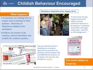 Childish Behaviour Encouraged
                                                                                                  Workplace Inspiration from Zappos (U.S.)
                                       What happens?




                                                              Picture: TopRank Online Marketing
                                                                                                                                   “It seems that one way
      • Companies are looking how to                                                                                               (Zappo) achieves this
       inspire more creativity in their                                                                                            upbeat customer
       workers : Elements of                                                                                                       satisfaction obsession is
       Playfulness added to the                                                                                                    by keeping it’s employees
                                                                                                                                   comfortable and happy -
       workplace                                                                                                                   really happy…looks like
      •Children are known to be                                                                                                    an office playground … “
       creative, and are therefore role
       models for creative workers.


                                                              Two year old Aelita Andre is
                                                              celebrated as an abstract
Picture: Aelita Andre pressclippings




                                                              expressionist artist after her
                                                              paintings sold for between 350
                                                              and 2000 AUD (Australia) in an
                                                              art gallery. She now also sells
                                                              through her website.
                                                                                                                              This trend relates to:
                                                                                                                              Creativity
                                                       TrendPulse for Creative Industries                       © Finpro                            45
 