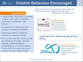 Childish Behaviour Encouraged
                                             “Most mammals start out cute, playful, and innovative, and
                                             gradually become grim, pragmatic, and habit-ridden”.
             Opportunities                                           Geoffrey Miller, The Mating Mind

• Using artists, improvisers and other
 ”playful” actors will to stimulate                                          Alcatel-Lucent Lab
 creativity in companies – and                                               uses a hand-picked
 schools.                                                                    global community of
                                                                             pre-teens and teens to
• Companies to collaborate with                                              understand how they
 schools or networks of children                                             use all sorts of screens
• Involving children in problem
 solution or creativity training
                                                      How to Talk to Girls - Relationship guide by 9 year
• As a service provider, enabling child-              old boy
 like behaviour through: creativity
 training, playful workplace,
                                                                                            Creative Partnerships
 counselling e.g. re-discovering the                                                        (UK) between schools and
 “inner child” as a way to be more                                                          artists were found to
 creative or to be a better leader                                                          increase overall
                                                                                            performance of involved
                                                                                            children


                                   TrendPulse for Creative Industries   © Finpro                               46
 