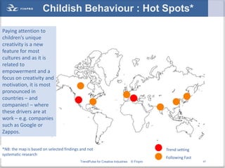 Childish Behaviour : Hot Spots*

Paying attention to
children’s unique
creativity is a new
feature for most
cultures and as it is
related to
empowerment and a
focus on creativity and
motivation, it is most
pronounced in
countries – and
companies! – where
these drivers are at
work – e.g. companies
such as Google or
Zappos.


*NB: the map is based on selected findings and not                                        Trend setting
systematic research
                                                                                          Following Fast
                                          TrendPulse for Creative Industries   © Finpro                    47
 