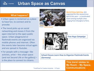 Urban Space as Canvas
                                                                                   World Pillow Fight Day, was
                                                                                   organized for the second time
          What happens?                                                            April 4 this year – a coordinated
• Urban space is reclaimed as a place                                              event among multiple cities
                                                                                   ranging from Shanghai to Paris.
 to have fun, to connect and to
 provoke.
                                             Picture: Steve McFarland
• The trend picks up on social
 networking and moves it from the
 open internet to the open public
 space. Urban playground or                                                          Free Hugs Campaign
 flashmob-events are organized via
 mobile phones and internet. Often                Picture: moonwire
 the events later become virtual again
 and are spread in Youtube.
• For people with a message– like
 activists, artist – the urban space            School Classes Learn How to Organize Flashmob Events
 (and not Second Life or the gallery) –         (Germany)
 is the place to connect to citizens.
                                                                                   This trend relates to:
                                                                                   My Room – My Space,
                                   TrendPulse for Creative Industries   © Finpro   Communications   49
                                                                                                               49
 