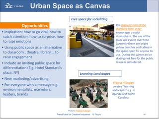 Urban Space as Canvas
                                                                        Free space for socializing
             Opportunities                                                                              The plaza in front of the
                                                                                                        Standard hotel in NY
• Inspiration: how to go viral, how to                                                                  encourages a social
 catch attention, how to surprise, how                                                                  atmosphere. The use of the




                                             Picture: drinkingsnapple
                                                                                                        plaza will evolve over time.
 to raise emotions                                                                                      Currently there are bright
• Using public space as an alternative                                                                  yellow benches and tables in
 to classroom , theatre, library,… to                                                                   the space open for anyone to
                                                                                                        use. During the winter an ice
 raise engagement                                                                                       skating rink free for the public
• Include an inviting public space for                                                                  to use is considered.
 differentiation (E.g. Hotel Standard’s
 plaza, NY)                                                                   Learning Landscapes
• New marketing/advertising
                                                                                                      Project H Design
• For everyone with a message e.g.                                                                    creates “learning
 environmentalists, marketers,                                                                       landscapes” e.g. in
 leaders, brands                                                                                     Uganda and North
                                                                                                          Carolina



                                                          Picture: Project H Design
                                   TrendPulse for Creative Industries                  © Finpro                                50
 