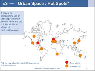 Urban Space : Hot Spots*

A playful or
campaigning use of
urban space is most
obvious in UK and the
U.S. but visible in
almost all
metropolitan areas.




*NB: the map is based on selected findings and not                                        Trend setting
systematic research
                                                                                          Following Fast
                                          TrendPulse for Creative Industries   © Finpro                    51
 
